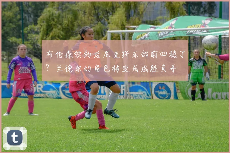 布伦森续约后尼克斯东部前四稳了？兰德尔的角色转变或成胜负手