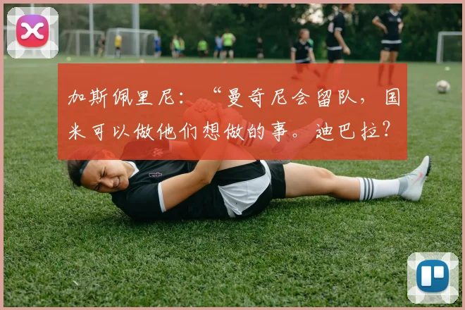 加斯佩里尼：“曼奇尼会留队，国米可以做他们想做的事。迪巴拉？意愿是一致的”