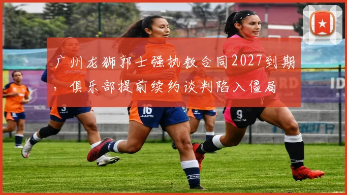 广州龙狮郭士强执教合同2027到期，俱乐部提前续约谈判陷入僵局