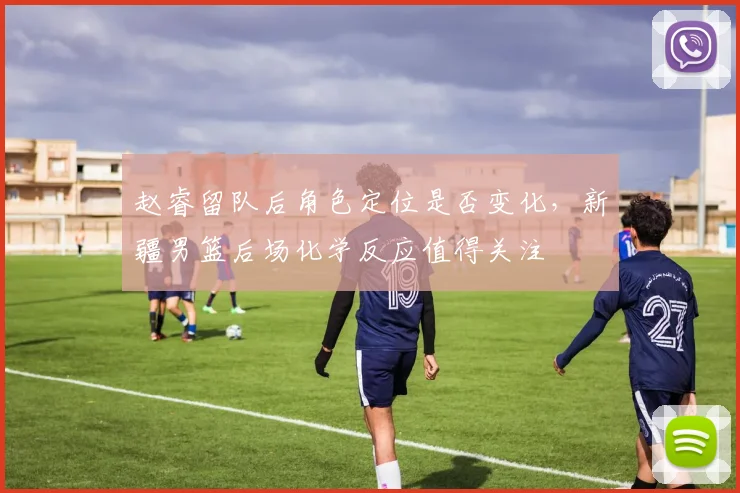 赵睿留队后角色定位是否变化,新疆男篮后场化学反应值得关注