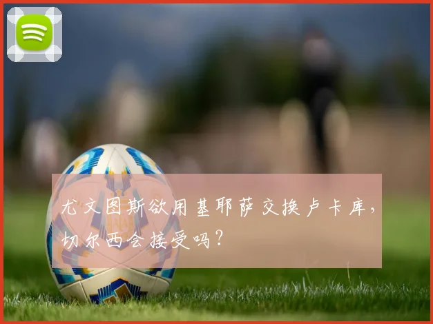 尤文图斯欲用基耶萨交换卢卡库，切尔西会接受吗？
