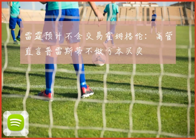 雷霆预计不会交易霍姆格伦:高管直言普雷斯蒂不做亏本买卖